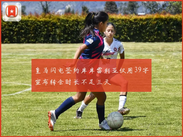 皇马闪电签约库库雷利亚仅用39字宣布转会时长不足三天