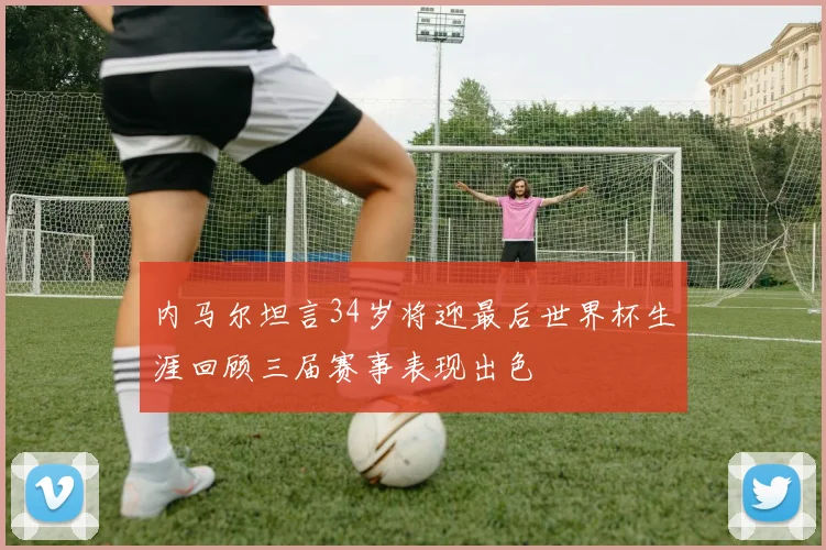 内马尔坦言34岁将迎最后世界杯生涯回顾三届赛事表现出色