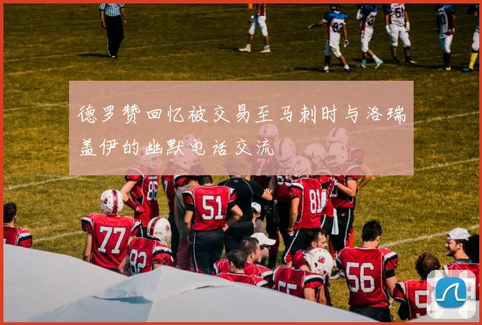 德罗赞回忆被交易至马刺时与洛瑞盖伊的幽默电话交流