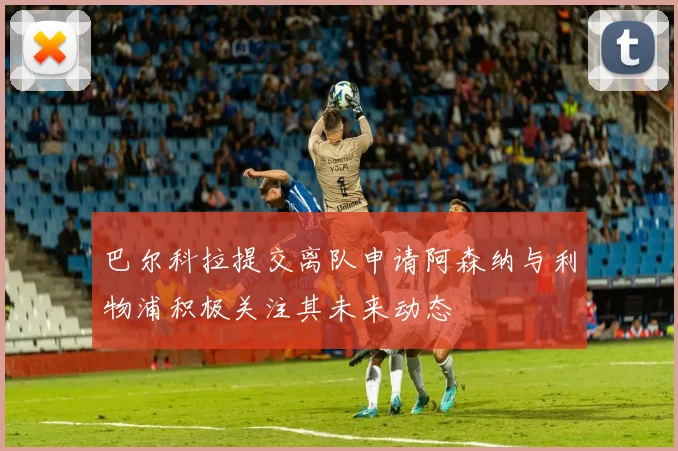 巴尔科拉提交离队申请阿森纳与利物浦积极关注其未来动态