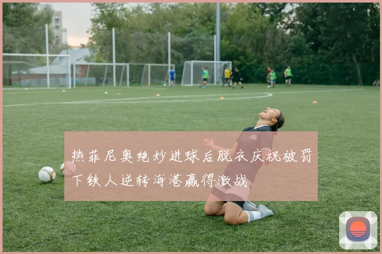 热菲尼奥绝妙进球后脱衣庆祝被罚下铁人逆转海港赢得激战