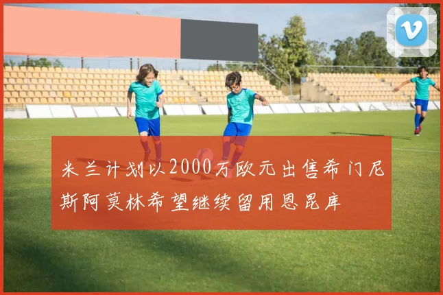 米兰计划以2000万欧元出售希门尼斯阿莫林希望继续留用恩昆库