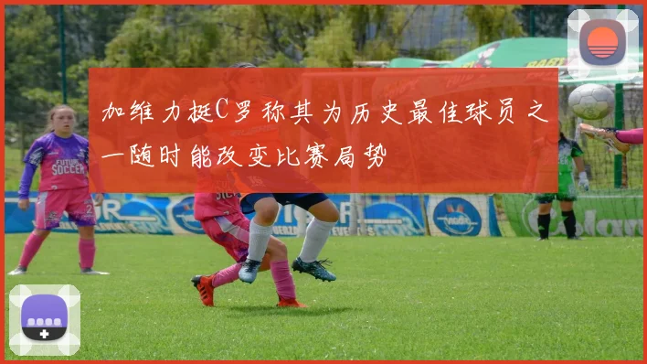 加维力挺C罗称其为历史最佳球员之一随时能改变比赛局势
