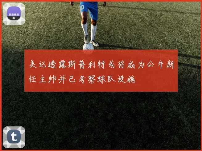 美记透露斯普利特或将成为公牛新任主帅并已考察球队设施