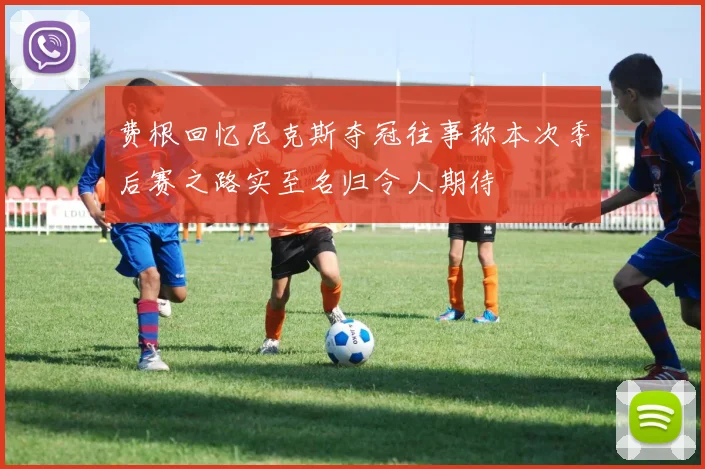 费根回忆尼克斯夺冠往事称本次季后赛之路实至名归令人期待