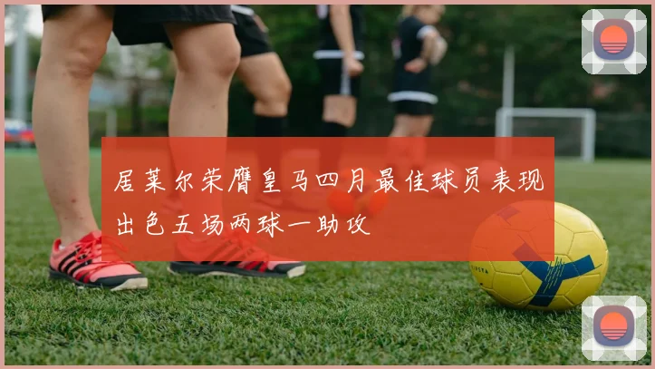 居莱尔荣膺皇马四月最佳球员表现出色五场两球一助攻