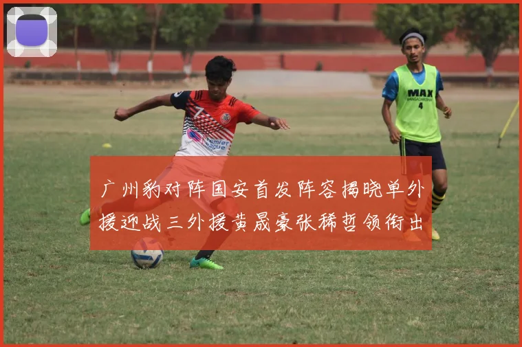 广州豹对阵国安首发阵容揭晓单外援迎战三外援黄晟豪张稀哲领衔出战