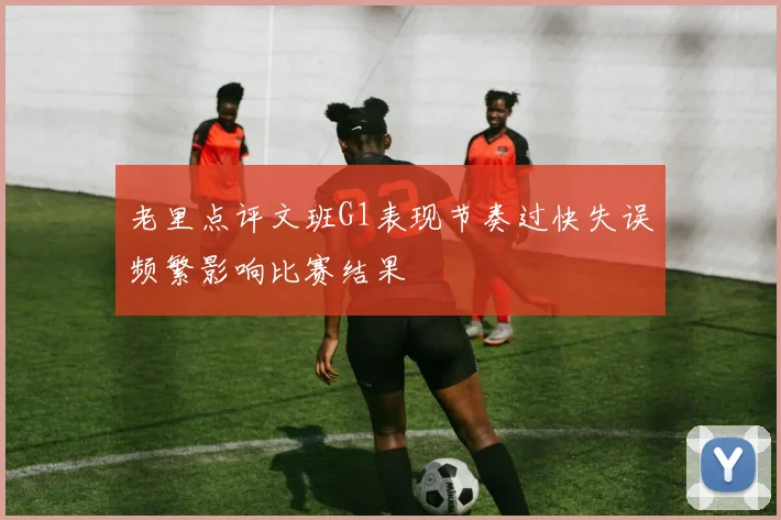 老里点评文班G1表现节奏过快失误频繁影响比赛结果