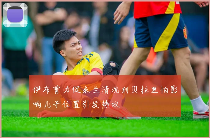 伊布曾力促米兰清洗利贝拉里怕影响儿子位置引发热议
