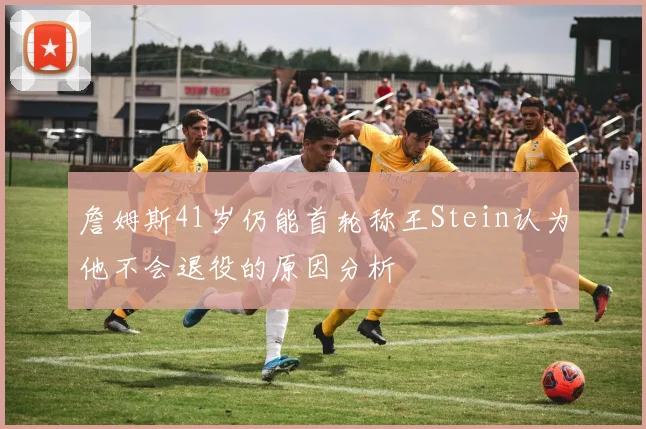 詹姆斯41岁仍能首轮称王Stein认为他不会退役的原因分析